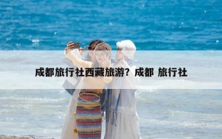 成都旅行社西藏旅游？成都 旅行社