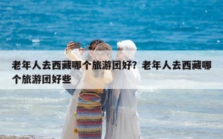 老年人去西藏哪個旅游團(tuán)好？老年人去西藏哪個旅游團(tuán)好些