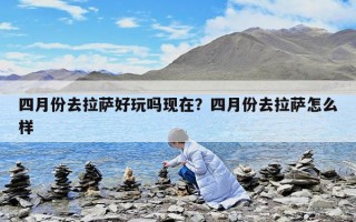 四月份去拉薩好玩嗎現(xiàn)在？四月份去拉薩怎么樣