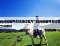西藏最值得去旅游的地方？西藏最值得去的地方有哪些