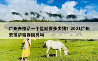 廣州去拉薩一個(gè)星期要多少錢？2021廣州去拉薩需要隔離嗎