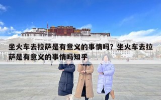 坐火車去拉薩是有意義的事情嗎？坐火車去拉薩是有意義的事情嗎知乎