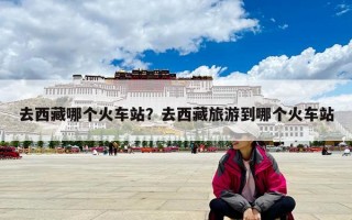 去西藏哪個火車站？去西藏旅游到哪個火車站