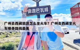 廣州去西藏旅游怎么坐火車？廣州去西藏坐火車哪條路線最美