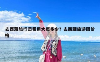去西藏旅行團費用大概多少？去西藏旅游團價格