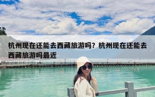 杭州現在還能去西藏旅游嗎？杭州現在還能去西藏旅游嗎最近