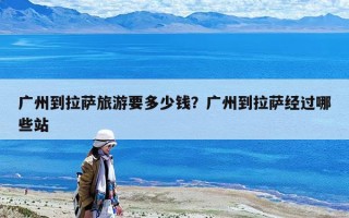 廣州到拉薩旅游要多少錢？廣州到拉薩經(jīng)過(guò)哪些站