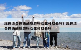 現(xiàn)在適合在西藏旅游嗎女生可以去嗎？現(xiàn)在適合在西藏旅游嗎女生可以去嗎