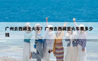 廣州去西藏坐火車？廣州去西藏坐火車要多少錢