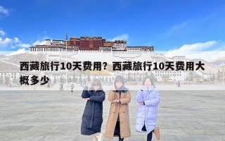 西藏旅行10天費用？西藏旅行10天費用大概多少