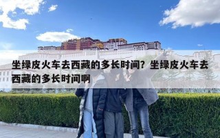 坐綠皮火車去西藏的多長時間？坐綠皮火車去西藏的多長時間啊