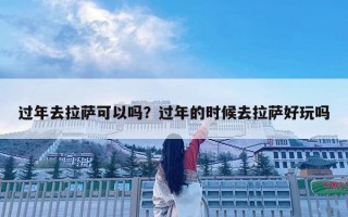 過年去拉薩可以嗎？過年的時候去拉薩好玩嗎