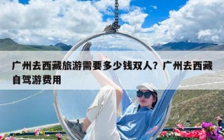 廣州去西藏旅游需要多少錢(qián)雙人？廣州去西藏自駕游費(fèi)用