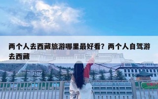 兩個(gè)人去西藏旅游哪里最好看？?jī)蓚€(gè)人自駕游去西藏