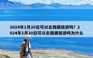 2024年1月20日可以去西藏旅游嗎？2024年1月20日可以去西藏旅游嗎為什么