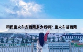跟團坐火車去西藏多少錢??？坐火車游西藏