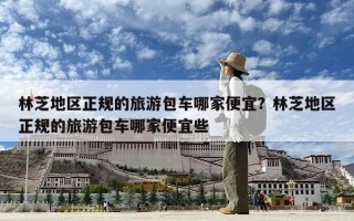 林芝地區正規的旅游包車哪家便宜？林芝地區正規的旅游包車哪家便宜些