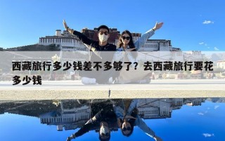 西藏旅行多少錢差不多夠了？去西藏旅行要花多少錢