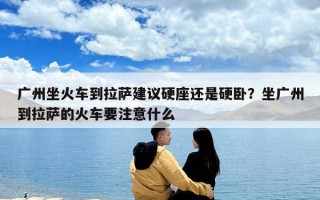 廣州坐火車到拉薩建議硬座還是硬臥？坐廣州到拉薩的火車要注意什么