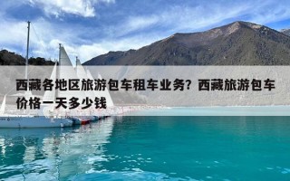 西藏各地區(qū)旅游包車租車業(yè)務(wù)？西藏旅游包車價格一天多少錢