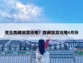 現(xiàn)在西藏旅游攻略？西藏旅游攻略6月份