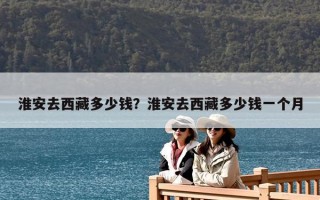 淮安去西藏多少錢？淮安去西藏多少錢一個(gè)月