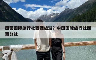 國營國際旅行社西藏旅游？中國國際旅行社西藏分社