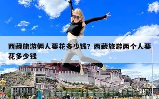 西藏旅游倆人要花多少錢？西藏旅游兩個人要花多少錢