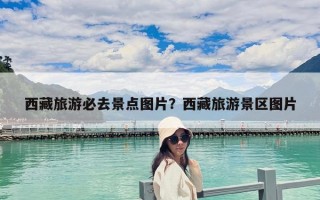西藏旅游必去景點圖片？西藏旅游景區圖片