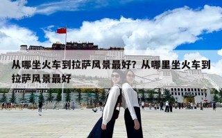 從哪坐火車到拉薩風景最好？從哪里坐火車到拉薩風景最好