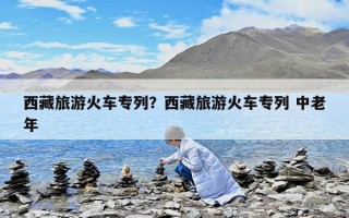 西藏旅游火車專列？西藏旅游火車專列 中老年