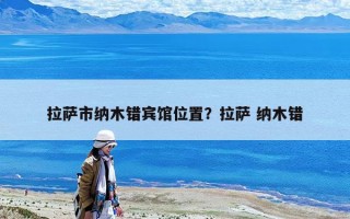 拉薩市納木錯賓館位置？拉薩 納木錯