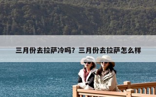 三月份去拉薩冷嗎？三月份去拉薩怎么樣
