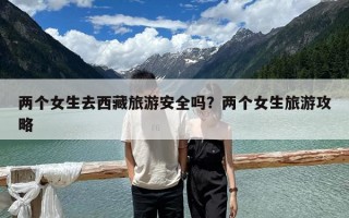 兩個(gè)女生去西藏旅游安全嗎？?jī)蓚€(gè)女生旅游攻略