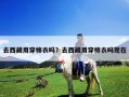 去西藏用穿棉衣嗎？去西藏用穿棉衣嗎現在