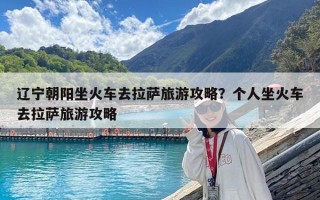 遼寧朝陽坐火車去拉薩旅游攻略？個人坐火車去拉薩旅游攻略
