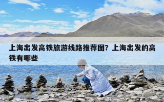 上海出發高鐵旅游線路推薦圖？上海出發的高鐵有哪些