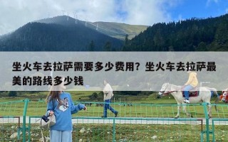 坐火車去拉薩需要多少費用？坐火車去拉薩最美的路線多少錢