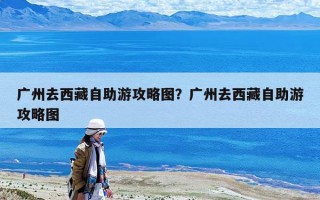 廣州去西藏自助游攻略圖？廣州去西藏自助游攻略圖