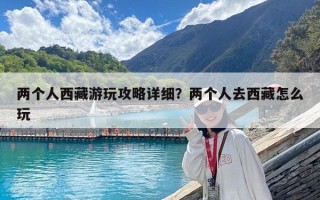 兩個人西藏游玩攻略詳細？兩個人去西藏怎么玩