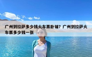 廣州到拉薩多少錢火車票臥鋪？廣州到拉薩火車票多少錢一張