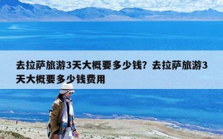 去拉薩旅游3天大概要多少錢？去拉薩旅游3天大概要多少錢費用