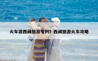 火車游西藏旅游專列？西藏旅游火車攻略