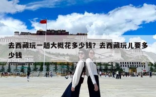 去西藏玩一趟大概花多少錢？去西藏玩兒要多少錢