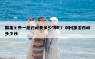 旅游團去一趟西藏要多少錢呢？跟團旅游西藏多少錢