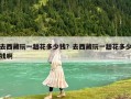 去西藏玩一趟花多少錢(qián)？去西藏玩一趟花多少錢(qián)啊