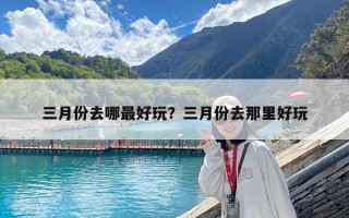 三月份去哪最好玩？三月份去那里好玩