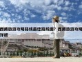 西藏旅游攻略路線最佳路線圖？西藏旅游攻略詳細