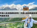 外國(guó)人能進(jìn)西藏旅游嗎？外國(guó)人能進(jìn)西藏旅游嗎最新消息