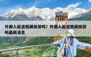 外國人能進西藏旅游嗎？外國人能進西藏旅游嗎最新消息